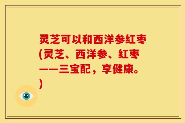 灵芝可以和西洋参红枣(灵芝、西洋参、红枣——三宝配，享健康。)