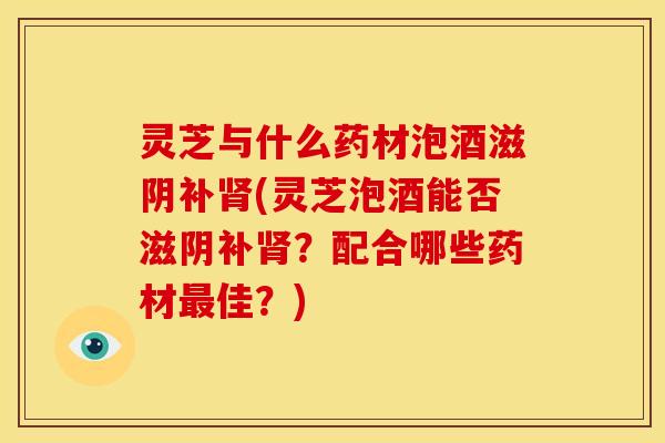 灵芝与什么药材泡酒滋阴补肾(灵芝泡酒能否滋阴补肾？配合哪些药材最佳？)