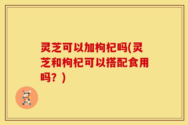 灵芝可以加枸杞吗(灵芝和枸杞可以搭配食用吗?)
