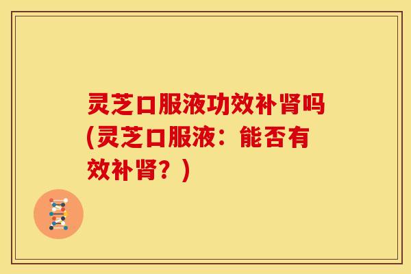 灵芝口服液功效补肾吗(灵芝口服液:能否有效补肾?)