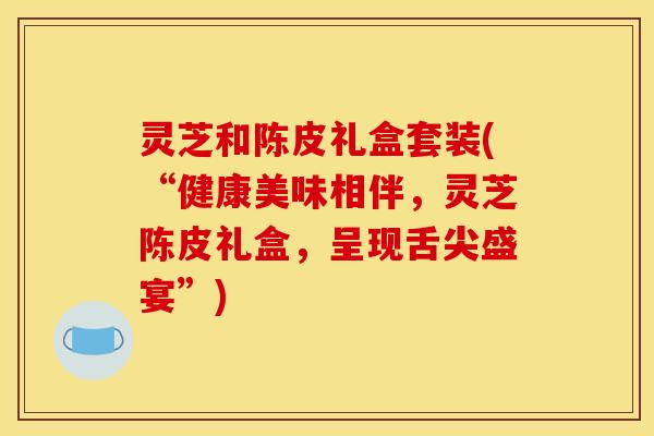 灵芝和陈皮礼盒套装(“健康美味相伴,灵芝陈皮礼盒,呈现舌尖盛宴”)
