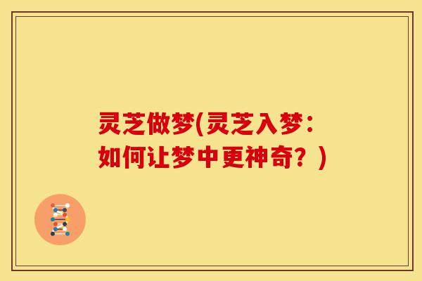 灵芝做梦(灵芝入梦:如何让梦中更神奇?)