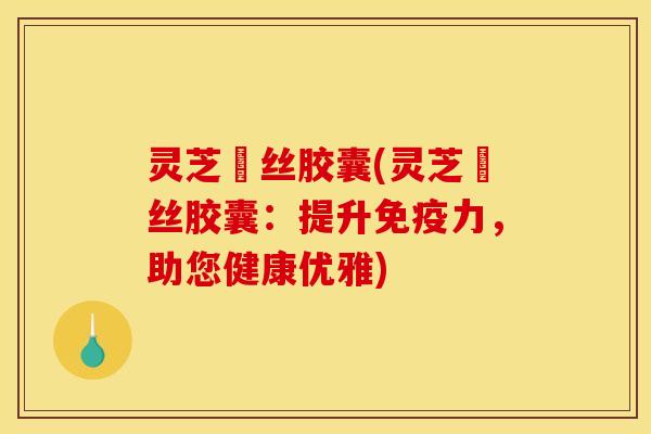 灵芝囷丝胶囊(灵芝囷丝胶囊:提升免疫力,助您健康优雅)