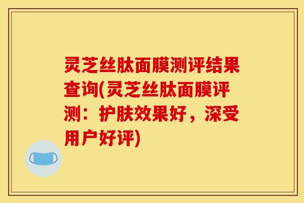 灵芝丝肽面膜测评结果查询(灵芝丝肽面膜评测：护肤效果好，深受用户好评)