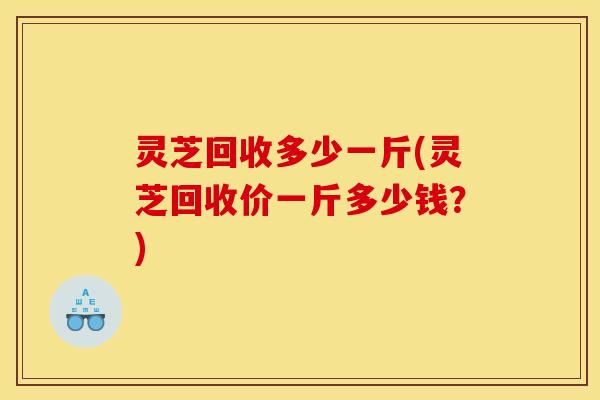 灵芝回收多少一斤(灵芝回收价一斤多少钱?)