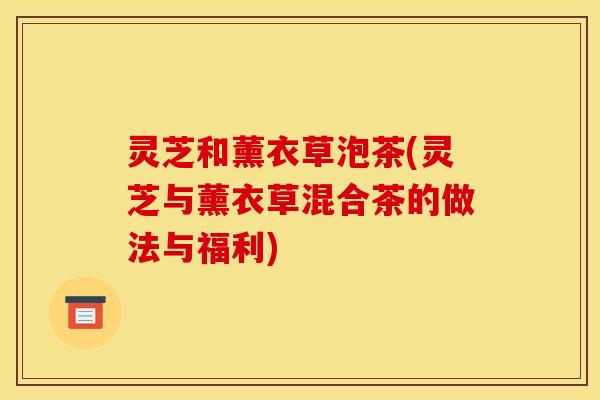 灵芝和薰衣草泡茶(灵芝与薰衣草混合茶的做法与福利)