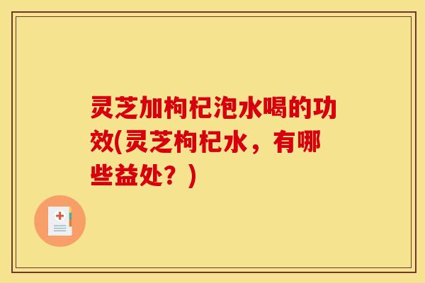 灵芝加枸杞泡水喝的功效(灵芝枸杞水，有哪些益处？)