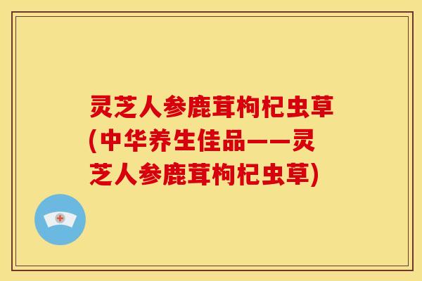 灵芝人参鹿茸枸杞虫草(中华养生佳品——灵芝人参鹿茸枸杞虫草)