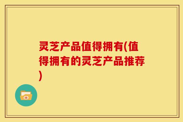 灵芝产品值得拥有(值得拥有的灵芝产品推荐)