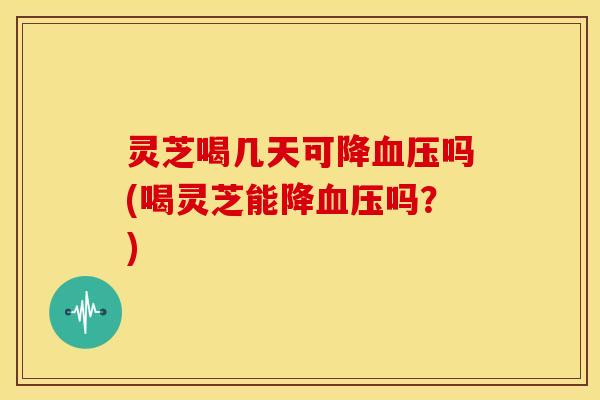 灵芝喝几天可降血压吗(喝灵芝能降血压吗?)