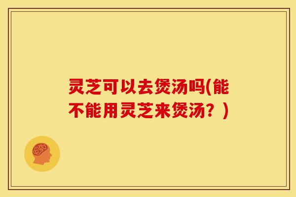 灵芝可以去煲汤吗(能不能用灵芝来煲汤?)