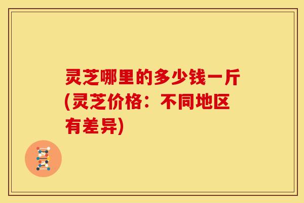 灵芝哪里的多少钱一斤(灵芝价格:不同地区有差异)