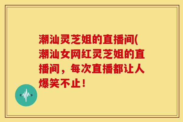 潮汕灵芝姐的直播间(潮汕女网红灵芝姐的直播间,每次直播都让人爆笑不止!