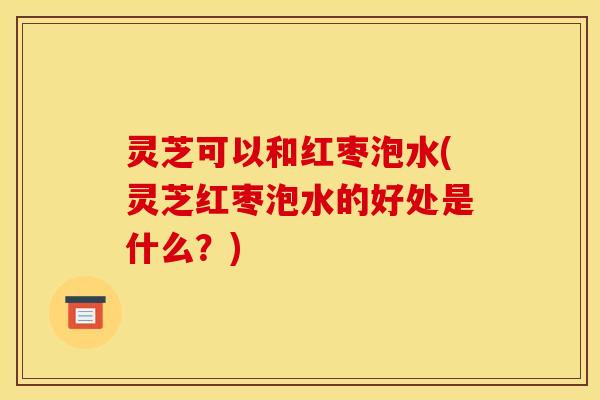 灵芝可以和红枣泡水(灵芝红枣泡水的好处是什么?)