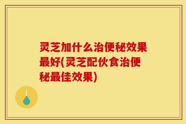 灵芝加什么治便秘效果最好(灵芝配伙食治便秘最佳效果)