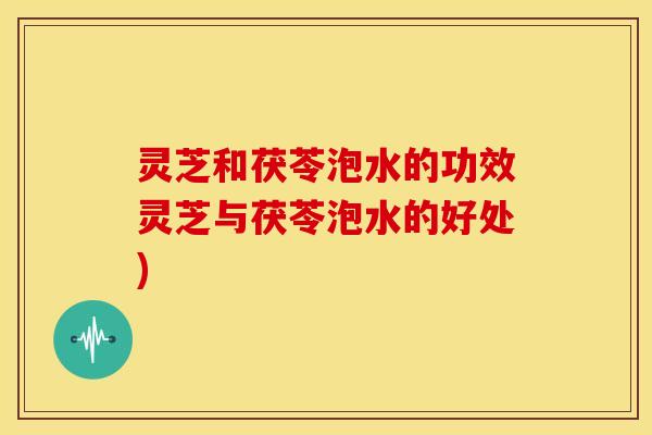 灵芝和茯苓泡水的功效灵芝与茯苓泡水的好处)