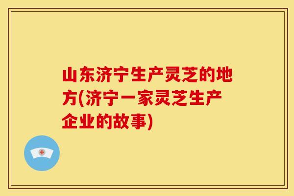 山东济宁生产灵芝的地方(济宁一家灵芝生产企业的故事)