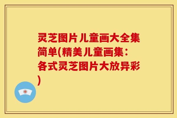 灵芝图片儿童画大全集简单(精美儿童画集:各式灵芝图片大放异彩)