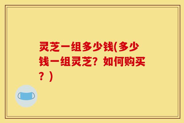 灵芝一组多少钱(多少钱一组灵芝？如何购买？)