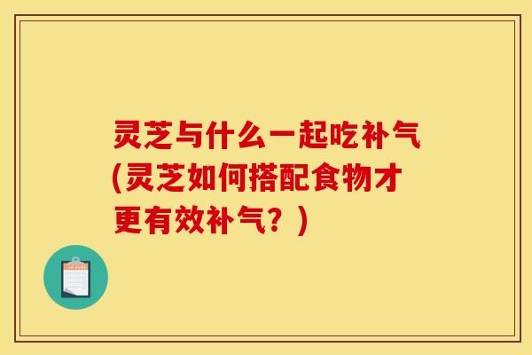 灵芝与什么一起吃补气(灵芝如何搭配食物才更有效补气？)