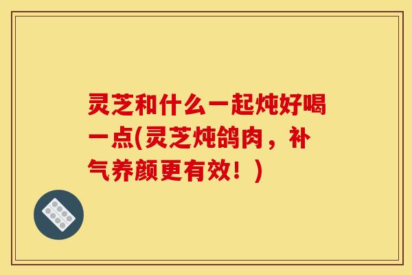 灵芝和什么一起炖好喝一点(灵芝炖鸽肉,补气养颜更有效!)