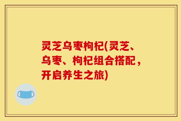 灵芝乌枣枸杞(灵芝、乌枣、枸杞组合搭配，开启养生之旅)