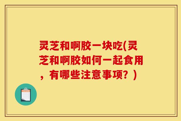 灵芝和啊胶一块吃(灵芝和啊胶如何一起食用，有哪些注意事项？)