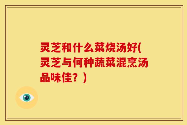 灵芝和什么菜烧汤好(灵芝与何种蔬菜混烹汤品味佳?)