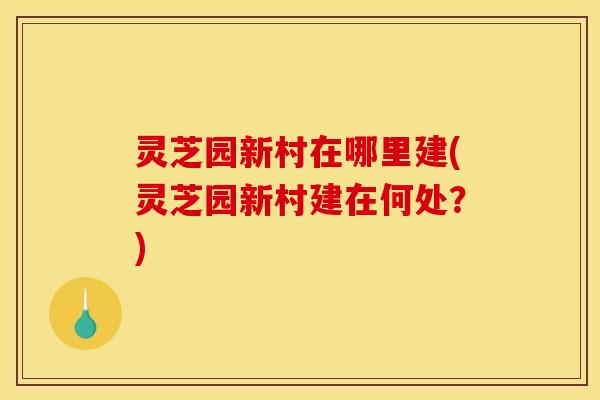 灵芝园新村在哪里建(灵芝园新村建在何处?)