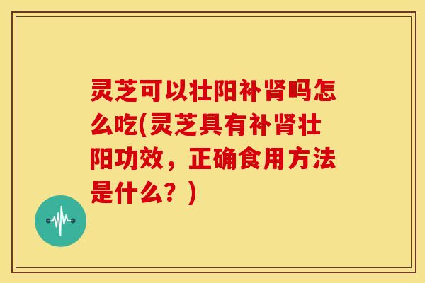 灵芝可以壮阳补肾吗怎么吃(灵芝具有补肾壮阳功效，正确食用方法是什么？)