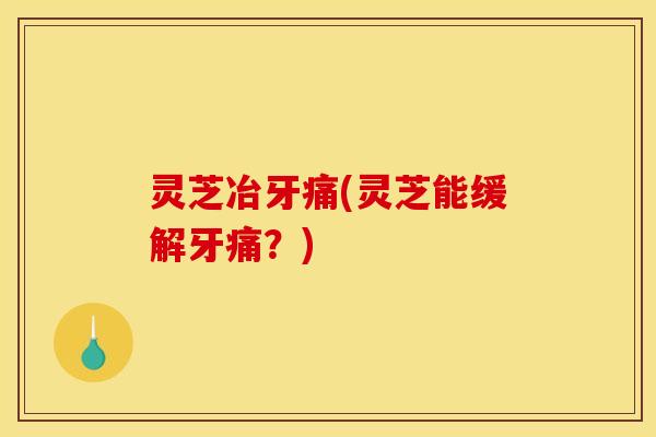 灵芝冶牙痛(灵芝能缓解牙痛?)