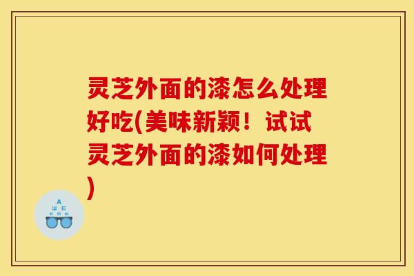 灵芝外面的漆怎么处理好吃(美味新颖！试试灵芝外面的漆如何处理)