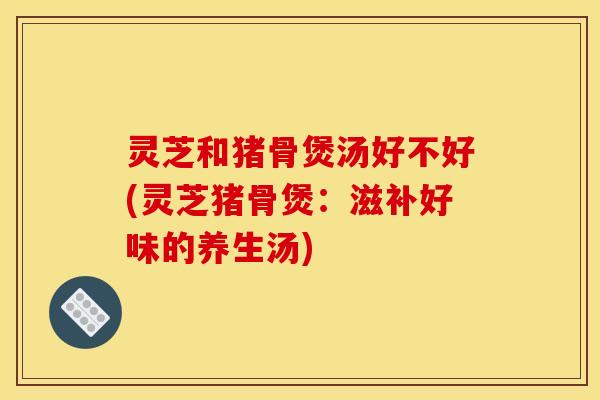 灵芝和猪骨煲汤好不好(灵芝猪骨煲:滋补好味的养生汤)