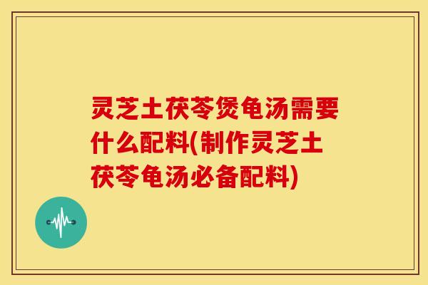 灵芝土茯苓煲龟汤需要什么配料(制作灵芝土茯苓龟汤必备配料)