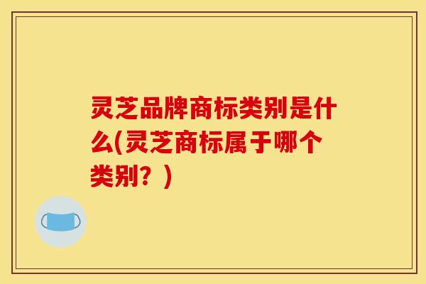 灵芝品牌商标类别是什么(灵芝商标属于哪个类别?)