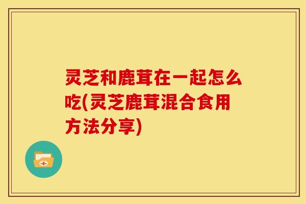 灵芝和鹿茸在一起怎么吃(灵芝鹿茸混合食用方法分享)