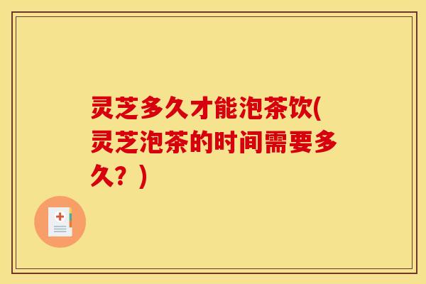 灵芝多久才能泡茶饮(灵芝泡茶的时间需要多久?)