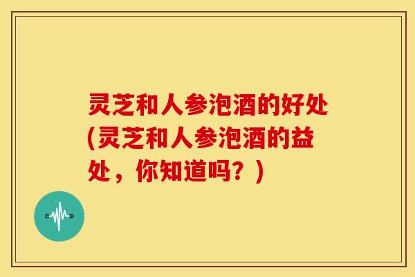 灵芝和人参泡酒的好处(灵芝和人参泡酒的益处,你知道吗?)