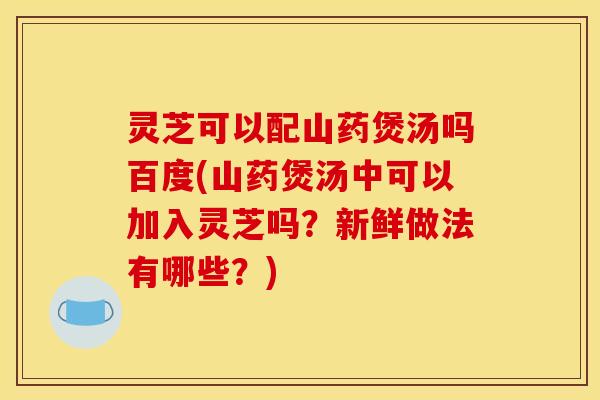 灵芝可以配山药煲汤吗百度(山药煲汤中可以加入灵芝吗?新鲜做法有哪些?)