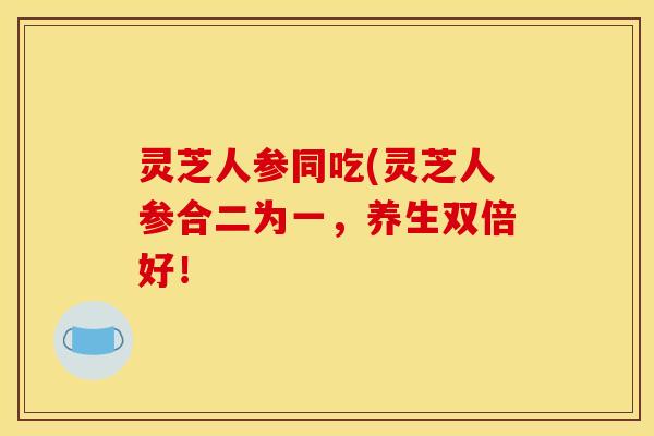 灵芝人参同吃(灵芝人参合二为一,养生双倍好!