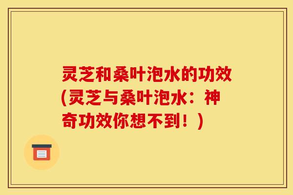 灵芝和桑叶泡水的功效(灵芝与桑叶泡水:神奇功效你想不到!)