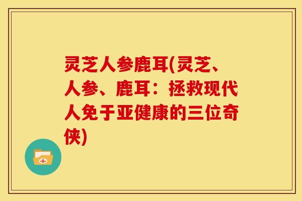 灵芝人参鹿耳(灵芝、人参、鹿耳:拯救现代人免于亚健康的三位奇侠)