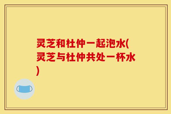 灵芝和杜仲一起泡水(灵芝与杜仲共处一杯水)