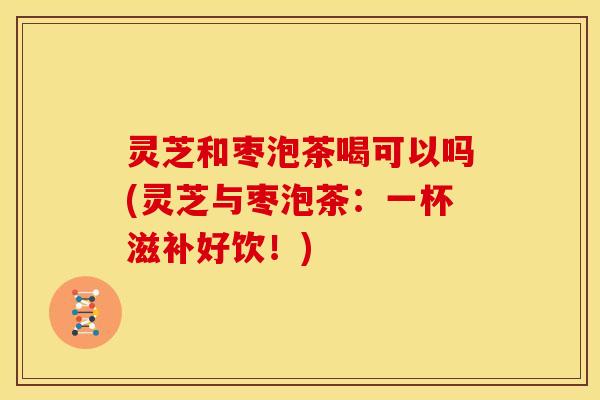 灵芝和枣泡茶喝可以吗(灵芝与枣泡茶：一杯滋补好饮！)