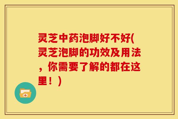 灵芝中药泡脚好不好(灵芝泡脚的功效及用法，你需要了解的都在这里！)