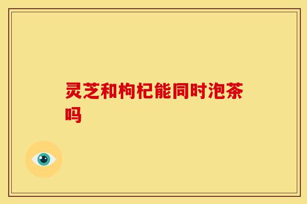 灵芝和枸杞能同时泡茶吗