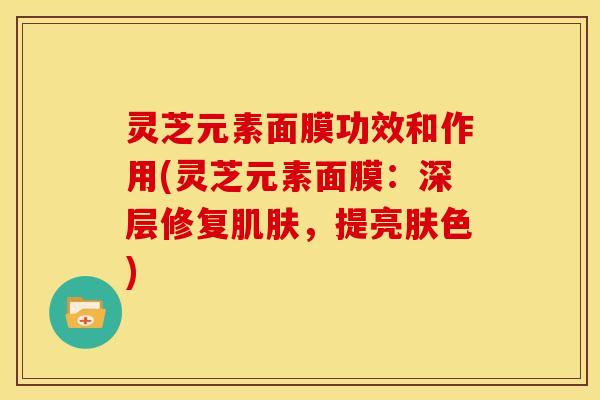 灵芝元素面膜功效和作用(灵芝元素面膜：深层修复肌肤，提亮肤色)