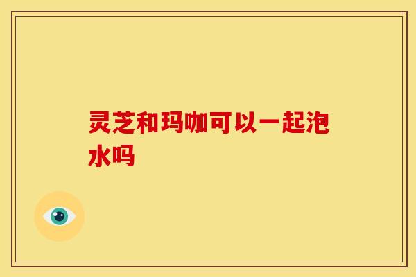 灵芝和玛咖可以一起泡水吗