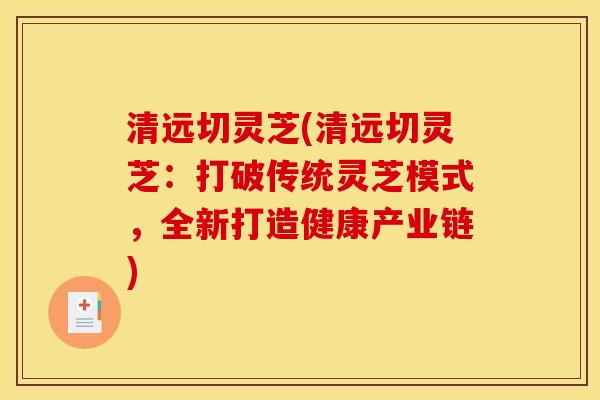 清远切灵芝(清远切灵芝：打破传统灵芝模式，全新打造健康产业链)