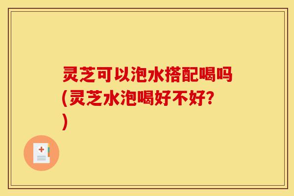 灵芝可以泡水搭配喝吗(灵芝水泡喝好不好?)